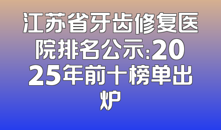 江苏省牙齿修复医院排名公示：2025年前十榜单出炉