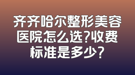 齐齐哈尔整形美容医院怎么选？收费标准是多少？