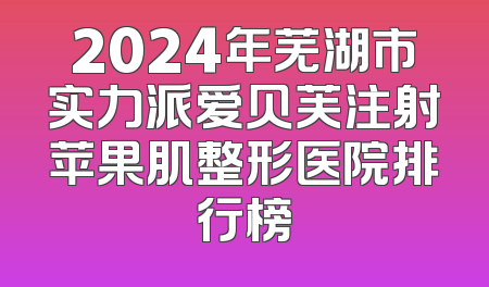 2024年芜湖市实力派爱贝芙注射苹果肌整形医院排行榜