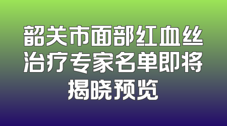 韶关市面部红血丝治疗专家名单即将揭晓预览