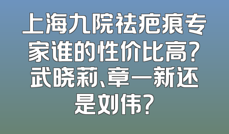 上海九院祛疤痕专家谁的性价比高？武晓莉、章一新还是刘伟？