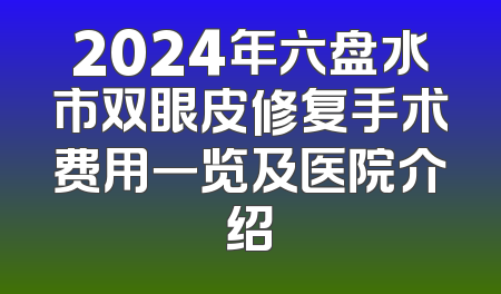 2024年六盘水市双眼皮修复手术费用一览及医院介绍