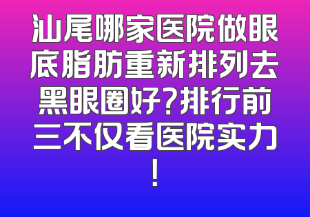 汕尾哪家医院做眼底脂肪重新排列去黑眼圈好？排行前三不仅看医院实力！