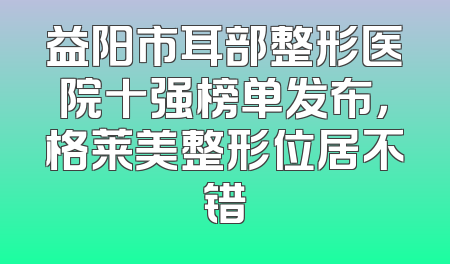 益阳市耳部整形医院十强榜单发布，格莱美整形位居不错