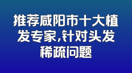 推荐咸阳市十大植发专家，针对头发稀疏问题