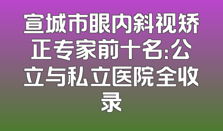 宣城市眼内斜视矫正专家前十名：公立与私立医院全收录