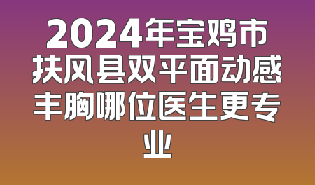 2024年宝鸡市扶风县双平面动感丰胸哪位医生更专业