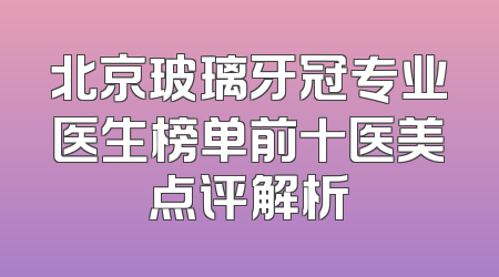 北京玻璃牙冠专业医生榜单前十医美点评解析