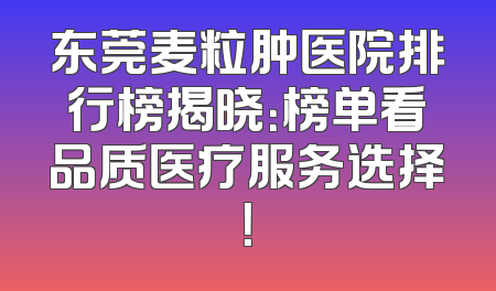 东莞麦粒肿医院排行榜揭晓：榜单看品质医疗服务选择！