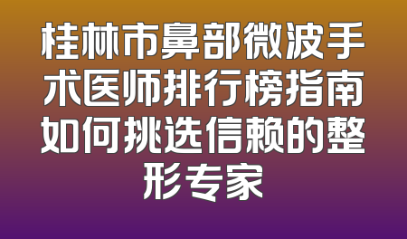桂林市鼻部微波手术医师排行榜指南如何挑选信赖的整形专家