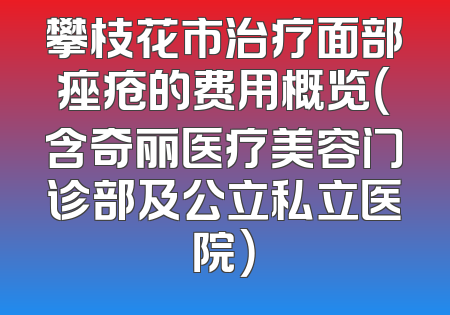 攀枝花市治疗面部痤疮的费用概览（含奇丽医疗美容门诊部及公立私立医院）