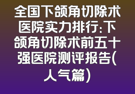 全国下颌角切除术医院实力排行：下颌角切除术前五十强医院测评报告（人气篇）