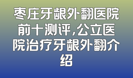 枣庄牙龈外翻医院前十测评，公立医院治疗牙龈外翻介绍