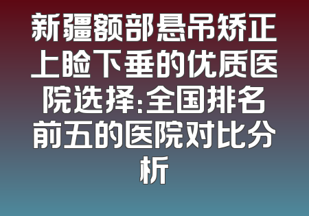 新疆额部悬吊矫正上睑下垂的优质医院选择：全国排名前五的医院对比分析