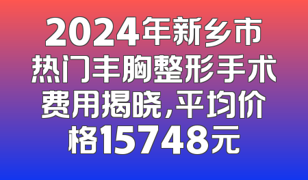 2024年新乡市热门丰胸整形手术费用揭晓，平均价格15748元