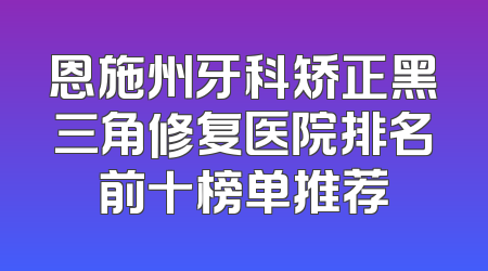 恩施州牙科矫正黑三角修复医院排名前十榜单推荐