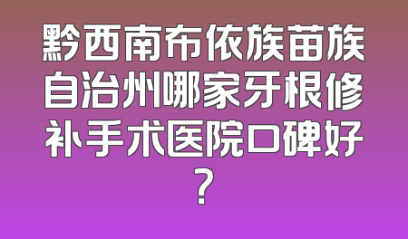 黔西南布依族苗族自治州哪家牙根修补手术医院口碑好？