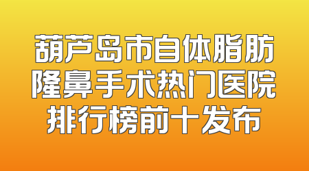 葫芦岛市自体脂肪隆鼻手术热门医院排行榜前十发布