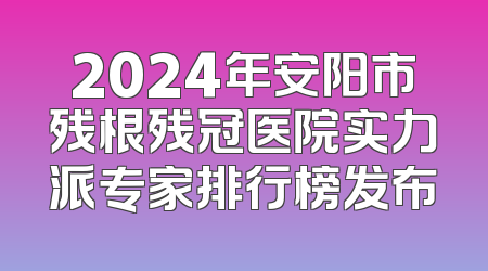 2024年安阳市残根残冠医院实力派专家排行榜发布