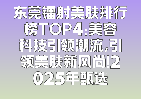 东莞镭射美肤排行榜TOP4：美容科技引领潮流，引领美肤新风尚！2025年甄选