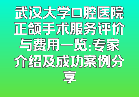 武汉大学口腔医院正颌手术服务评价与费用一览：专家介绍及成功案例分享