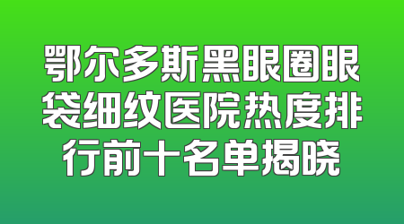 鄂尔多斯黑眼圈眼袋细纹医院热度排行前十名单揭晓