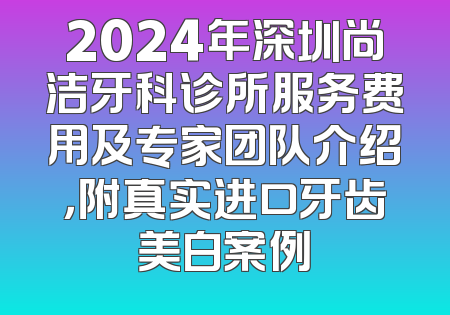 2024年深圳尚洁牙科诊所服务费用及专家团队介绍，附真实进口牙齿美白案例