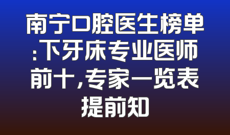 南宁口腔医生榜单：下牙床专业医师前十，专家一览表提前知