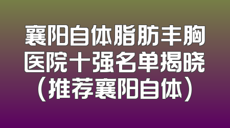 襄阳自体脂肪丰胸医院十强名单揭晓(推荐襄阳自体)