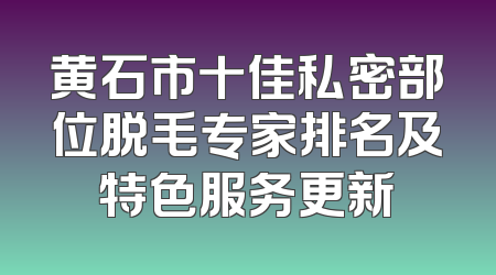 黄石市十佳私密部位脱毛专家排名及特色服务更新