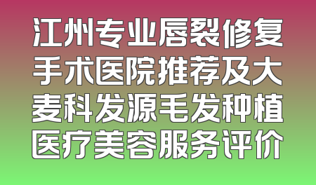 江州专业唇裂修复手术医院推荐及大麦科发源毛发种植医疗美容服务评价