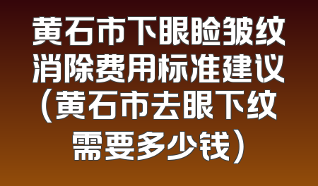 黄石市下眼睑皱纹消除费用标准建议（黄石市去眼下纹需要多少钱）