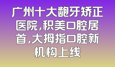 广州十大龅牙矫正医院，积美口腔居首，大拇指口腔新机构上线