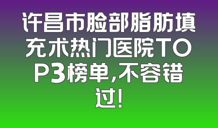 许昌市脸部脂肪填充术热门医院TOP3榜单，不容错过！