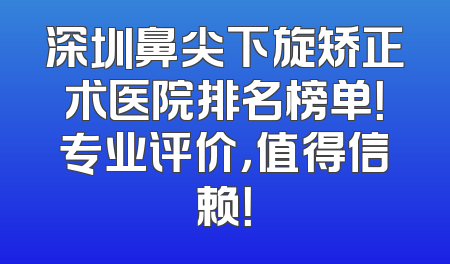 深圳鼻尖下旋矫正术医院排名榜单！专业评价，值得信赖！