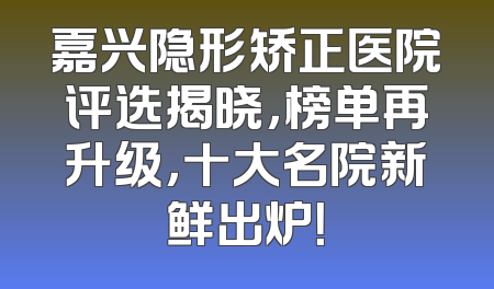 嘉兴隐形矫正医院评选揭晓，榜单再升级，十大名院新鲜出炉！