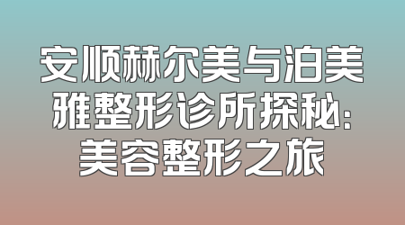 安顺赫尔美与泊美雅整形诊所探秘：美容整形之旅