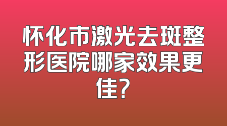 怀化市激光去斑整形医院哪家效果更佳？