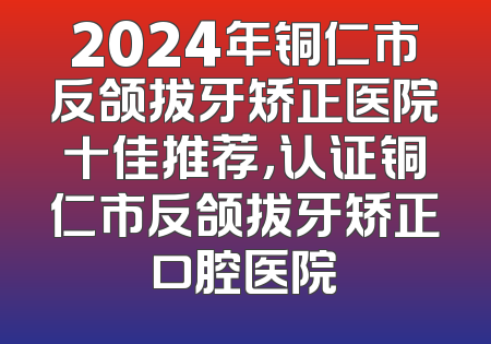 2024年铜仁市反颌拔牙矫正医院十佳推荐，认证铜仁市反颌拔牙矫正口腔医院