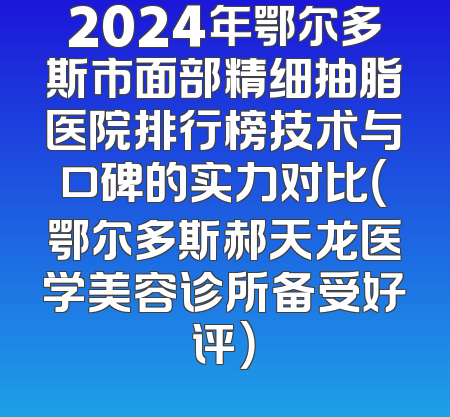 2024年鄂尔多斯市面部精细抽脂医院排行榜技术与口碑的实力对比（鄂尔多斯郝天龙医学美容诊所备受好评）