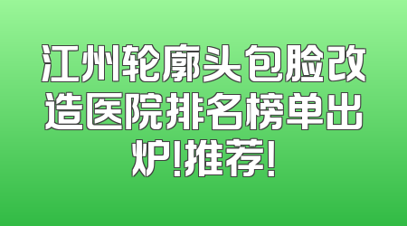 江州轮廓头包脸改造医院排名榜单出炉！推荐！