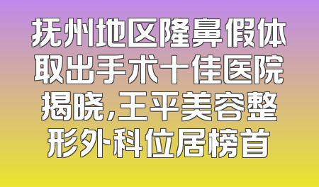 抚州地区隆鼻假体取出手术十佳医院揭晓，王平美容整形外科位居榜首