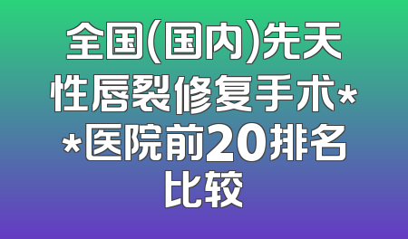 全国（国内）先天性唇裂修复手术**医院前20排名比较