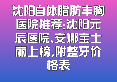 沈阳自体脂肪丰胸医院推荐：沈阳元辰医院、安娜宝士丽上榜，附整牙价格表