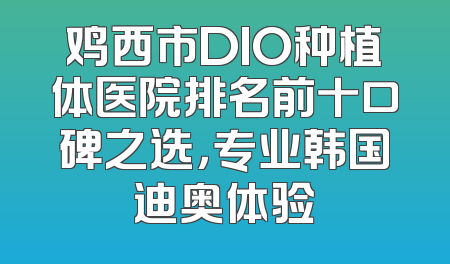 鸡西市DIO种植体医院排名前十口碑之选，专业韩国迪奥体验