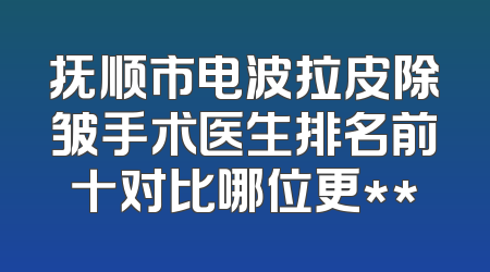 抚顺市电波拉皮除皱手术医生排名前十对比哪位更**