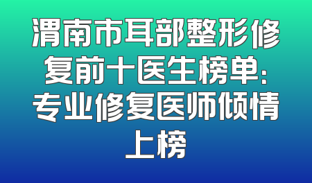 渭南市耳部整形修复前十医生榜单：专业修复医师倾情上榜