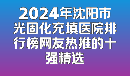 2024年沈阳市光固化充填医院排行榜网友热推的十强精选