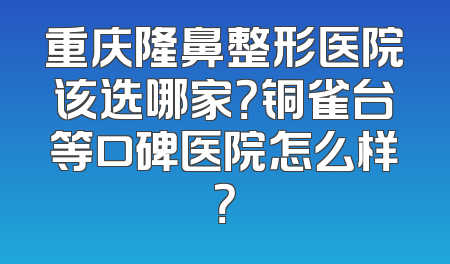 重庆隆鼻整形医院该选哪家？铜雀台等口碑医院怎么样？