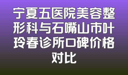宁夏五医院美容整形科与石嘴山市叶玲春诊所口碑价格对比